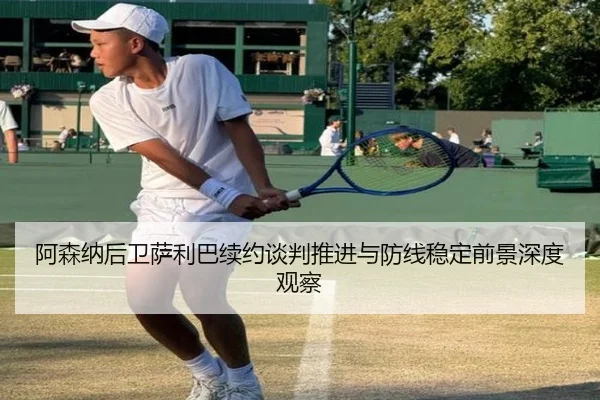 阿森纳后卫萨利巴续约谈判推进与防线稳定前景深度观察