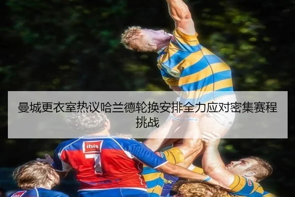 曼城更衣室热议哈兰德轮换安排全力应对密集赛程挑战