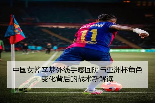 中国女篮李梦外线手感回暖与亚洲杯角色变化背后的战术新解读